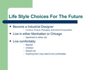 Life Style Choices For The Future
   Become a Industrial Designer
           –   Furniture, Product, Packaging, Automotive/Transportation

   Live in either Manhattan or Chicago
           –   Apartment in either city
   Live comfortably
           – Married
           – Children
           – Decent car
           – Anything that I may need to live comfortably
 