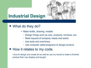 Industrial Design

   What do they do?
        - Make drafts, drawing, models
               – Design things such as cars, products, furniture, ect.
               – Meet request of company needs and wants
               – Use tools and machinery
               – Use computer aided programs to design product.

   How it relates to my code.
    I love to design and create art as well as use my hands to make a finished
    product that I can display and bought
 