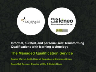 Elearning company of the year

Informal, curated, and personalised: Transforming
Qualifications with learning technology

The Managed Qualification Service
Sandra Warren-Smith Head of Education at Compass Group

Sarah Bell Account Director at City & Guilds Kineo

 