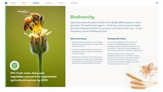 CHALLENGES WHAT NEXT APPENDICES
STRATEGY 24
70% fresh meat, dairy and
vegetables sourced from regenerative
agricultural sources by 2030
Biodiversity
What we’re doing
• Support suppliers’ transition to nature-based
solutions; aimed at bringing back biodiversity
and reducing harm
• Contribute to work developing measurement
capability for farmers’ impact on biodiversity
(net gain and loss)
• Working with all sectors on the importance of
introducing ever-stronger sourcing mandates
using guidance from the Marine Conservation
Society and Sustainable Seafood Coalition
Working with clients
As our clients’ awareness of the twin crises of
climate and biodiversity grows, we’ve been
engaging in deeper conversations about how we
can reduce our impact in this area together and
where opportunities exist to establish collaborations.
Finding practical ways to measure the
biodiversity impact of our activities is a major
challenge. We will support research to develop
improved metrics that will help both us and
our industry make better decisions to promote
nature-friendly food production.
Agriculture alone threatens 24,000 of the 28,000 (86%) species at risk of
extinction. The world’s food system – which has continuously innovated
since the industrial revolution to produce more food, for less cost – is now
the primary driver of biodiversity loss7
.
PROGRESS
KEY TARGET
OUR ROLE
 