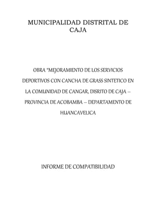 MUNICIPALIDAD DISTRITAL DE
CAJA
OBRA “MEJORAMIENTO DE LOS SERVICIOS
DEPORTIVOS CON CANCHA DE GRASS SINTETICO EN
LA COMUNIDAD DE CANGAR, DISRITO DE CAJA –
PROVINCIA DE ACOBAMBA – DEPARTAMENTO DE
HUANCAVELICA
INFORME DE COMPATIBILIDAD
 
