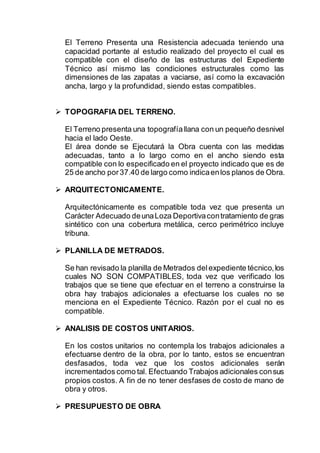 El Terreno Presenta una Resistencia adecuada teniendo una
capacidad portante al estudio realizado del proyecto el cual es
compatible con el diseño de las estructuras del Expediente
Técnico así mismo las condiciones estructurales como las
dimensiones de las zapatas a vaciarse, así como la excavación
ancha, largo y la profundidad, siendo estas compatibles.
 TOPOGRAFIA DEL TERRENO.
El Terreno presenta una topografíallana con un pequeño desnivel
hacia el lado Oeste.
El área donde se Ejecutará la Obra cuenta con las medidas
adecuadas, tanto a lo largo como en el ancho siendo esta
compatible con lo especificado en el proyecto indicado que es de
25 de ancho por37.40 de largo como indicaenlos planos de Obra.
 ARQUITECTONICAMENTE.
Arquitectónicamente es compatible toda vez que presenta un
Carácter Adecuado deunaLoza Deportivacontratamiento de gras
sintético con una cobertura metálica, cerco perimétrico incluye
tribuna.
 PLANILLA DE METRADOS.
Se han revisado la planilla de Metrados delexpediente técnico,los
cuales NO SON COMPATIBLES, toda vez que verificado los
trabajos que se tiene que efectuar en el terreno a construirse la
obra hay trabajos adicionales a efectuarse los cuales no se
menciona en el Expediente Técnico. Razón por el cual no es
compatible.
 ANALISIS DE COSTOS UNITARIOS.
En los costos unitarios no contempla los trabajos adicionales a
efectuarse dentro de la obra, por lo tanto, estos se encuentran
desfasados, toda vez que los costos adicionales serán
incrementados como tal. Efectuando Trabajos adicionales consus
propios costos. A fin de no tener desfases de costo de mano de
obra y otros.
 PRESUPUESTO DE OBRA
 