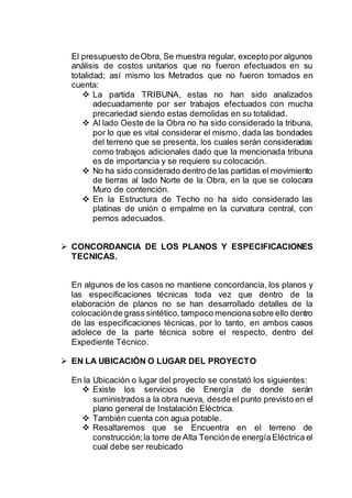 El presupuesto deObra, Se muestra regular, excepto por algunos
análisis de costos unitarios que no fueron efectuados en su
totalidad; así mismo los Metrados que no fueron tomados en
cuenta:
 La partida TRIBUNA, estas no han sido analizados
adecuadamente por ser trabajos efectuados con mucha
precariedad siendo estas demolidas en su totalidad.
 Al lado Oeste de la Obra no ha sido considerado la tribuna,
por lo que es vital considerar el mismo, dada las bondades
del terreno que se presenta, los cuales serán consideradas
como trabajos adicionales dado que la mencionada tribuna
es de importancia y se requiere su colocación.
 No ha sido considerado dentro de las partidas el movimiento
de tierras al lado Norte de la Obra, en la que se colocara
Muro de contención.
 En la Estructura de Techo no ha sido considerado las
platinas de unión o empalme en la curvatura central, con
pernos adecuados.
 CONCORDANCIA DE LOS PLANOS Y ESPECIFICACIONES
TECNICAS.
En algunos de los casos no mantiene concordancia, los planos y
las especificaciones técnicas toda vez que dentro de la
elaboración de planos no se han desarrollado detalles de la
colocaciónde grass sintético,tampoco mencionasobre ello dentro
de las especificaciones técnicas, por lo tanto, en ambos casos
adolece de la parte técnica sobre el respecto, dentro del
Expediente Técnico.
 EN LA UBICACIÓN O LUGAR DEL PROYECTO
En la Ubicación o lugar del proyecto se constató los siguientes:
 Existe los servicios de Energía de donde serán
suministrados a la obra nueva, desde el punto previsto en el
plano general de Instalación Eléctrica.
 También cuenta con agua potable.
 Resaltaremos que se Encuentra en el terreno de
construcción;la torre de Alta Tenciónde energíaEléctrica el
cual debe ser reubicado
 