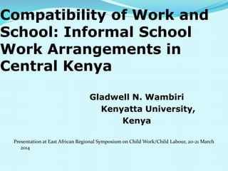 Compatibility of Work and
School: Informal School
Work Arrangements in
Central Kenya
Gladwell N. Wambiri
Kenyatta University,
Kenya
Presentation at East African Regional Symposium on Child Work/Child Labour, 20-21 March
2014
 