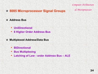 Computer Architecture
& Microprocessor
24
8085 Microprocessor Signal Groups
Address Bus

UniDirectional

8 Higher Order Address Bus
Multiplexed Address/Data Bus

BiDirectional

Bus Multiplexing

Latching of Low - order Address Bus – ALE
 