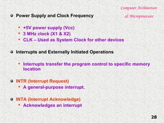 Computer Architecture
& Microprocessor
28
Power Supply and Clock Frequency

+5V power supply (Vcc)

3 MHz clock (X1 & X2)

CLK – Used as System Clock for other devices
Interrupts and Externally Initiated Operations

Interrupts transfer the program control to specific memory
location
INTR (Interrupt Request)

A general-purpose interrupt.
INTA (Interrupt Acknowledge)

Acknowledges an interrupt
 