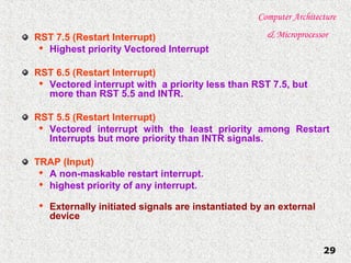 Computer Architecture
& Microprocessor
29
RST 7.5 (Restart Interrupt)

Highest priority Vectored Interrupt
RST 6.5 (Restart Interrupt)

Vectored interrupt with a priority less than RST 7.5, but
more than RST 5.5 and INTR.
RST 5.5 (Restart Interrupt)

Vectored interrupt with the least priority among Restart
Interrupts but more priority than INTR signals.
TRAP (Input)

A non-maskable restart interrupt.

highest priority of any interrupt.

Externally initiated signals are instantiated by an external
device
 