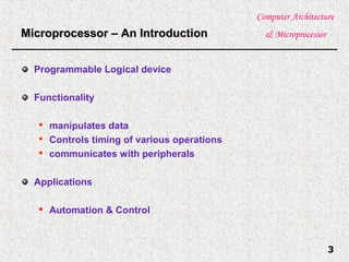 Computer Architecture
& Microprocessor
3
Microprocessor – An IntroductionMicroprocessor – An Introduction
Programmable Logical device
Functionality

manipulates data

Controls timing of various operations

communicates with peripherals
Applications

Automation & Control
 