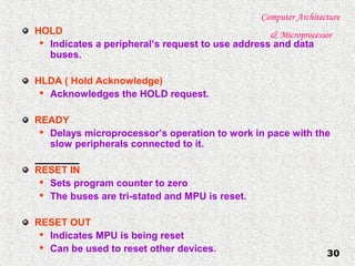 Computer Architecture
& Microprocessor
30
HOLD

Indicates a peripheral’s request to use address and data
buses.
HLDA ( Hold Acknowledge)

Acknowledges the HOLD request.
READY

Delays microprocessor’s operation to work in pace with the
slow peripherals connected to it.
RESET IN

Sets program counter to zero

The buses are tri-stated and MPU is reset.
RESET OUT

Indicates MPU is being reset

Can be used to reset other devices.
 