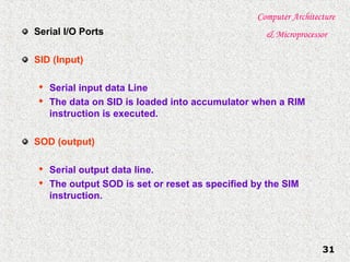 Computer Architecture
& Microprocessor
31
Serial I/O Ports
SID (Input)

Serial input data Line

The data on SID is loaded into accumulator when a RIM
instruction is executed.
SOD (output)

Serial output data line.

The output SOD is set or reset as specified by the SIM
instruction.
 