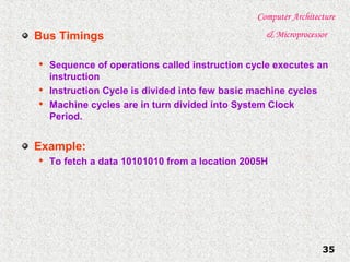 Computer Architecture
& Microprocessor
35
Bus Timings

Sequence of operations called instruction cycle executes an
instruction

Instruction Cycle is divided into few basic machine cycles

Machine cycles are in turn divided into System Clock
Period.
Example:

To fetch a data 10101010 from a location 2005H
 