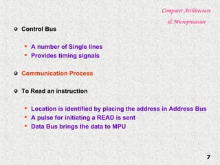 Computer Architecture
& Microprocessor
7
Control Bus

A number of Single lines

Provides timing signals
Communication Process
To Read an instruction

Location is identified by placing the address in Address Bus

A pulse for initiating a READ is sent

Data Bus brings the data to MPU
 