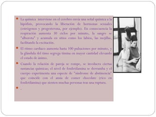  La química interviene en el cerebro envía una señal química a la

hipófisis, provocando la liberación de hormonas sexuales
(estrógenos y progesterona, por ejemplo). En consecuencia la
respiración aumenta 30 ciclos por minuto, la sangre se
"alborota" y acumula en sitios como los labios, las mejillas,
facilitando la excitación.
 El ritmo cardiaco aumenta hasta 100 pulsaciones por minuto, y

la glándula del timo segrega timina en mayor cantidad elevando
el estado de ánimo.
 Cuando la relación de pareja se rompe, se involucra ciertas

sustancias químicas; el nivel de feniletilamina se derrumba y el
cuerpo experimenta una especie de "síndrome de abstinencia"
que coincide con el ansia de comer chocolate (rico en
feniletilamina) que sienten muchas personas tras una ruptura.
.

 