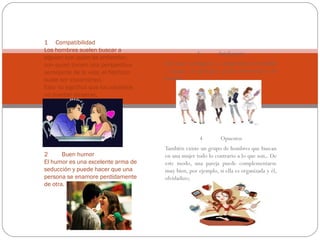 1 Compatibilidad
Los hombres suelen buscar a
alguien con quien se entiendan,
con quien tienen una perspectiva
semejante de la vida, el flechazo
suele ser instantáneo.
Esto no significa que los opuestos
no puedan atraerse,

3

Inteligencia

Un mujer inteligente es simplemente irresistible
y aunque, en principio, pueda amedrentar a un
hombre,

4
2
Buen humor
El humor es una excelente arma de
seducción y puede hacer que una
persona se enamore perdidamente
de otra.

Opuestos

También existe un grupo de hombres que buscan
en una mujer todo lo contrario a lo que son,. De
este modo, una pareja puede complementarse
muy bien, por ejemplo, si ella es organizada y él,
olvidadizo;

 