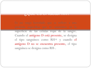 ¿Qué es el factor Rh?
Es un rasgo heredado que se refiere a una
proteína específica que se encuentra en la
superficie de las células rojas de la sangre.
Cuando el antígeno D está presente, se designa
el tipo sanguíneo como RH+ y cuando el
antígeno D no se encuentra presente, el tipo
sanguíneo se designa como RH-.

 