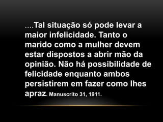 ....Tal situação só pode levar a 
maior infelicidade. Tanto o 
marido como a mulher devem 
estar dispostos a abrir mão da 
opinião. Não há possibilidade de 
felicidade enquanto ambos 
persistirem em fazer como lhes 
apraz. Manuscrito 31, 1911. 
 
