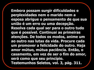 Embora possam surgir dificuldades e 
perplexidades nem o marido nem a 
esposa abrigue o pensamento de que sua 
união é um erro ou uma decepção. 
Resolva cada qual ser para o outro tudo 
que é possível. Continuai as primeiras 
atenções. De todos os modos, anime um 
ao outro nas lutas da vida. Procure cada 
um promover a felicidade do outro. Haja 
amor mútuo, mútua paciência. Então, o 
casamento, em vez de ser o fim do amor, 
será como que seu princípio. 
Testemunhos Seletos, vol. 3, pág. 311. 
 