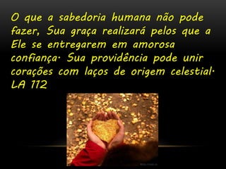 O que a sabedoria humana não pode 
fazer, Sua graça realizará pelos que a 
Ele se entregarem em amorosa 
confiança. Sua providência pode unir 
corações com laços de origem celestial. 
LA 112 
 