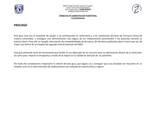 UNAM, Facultad de Estudios Superiores “Zaragoza”.
                                                     Carrera: Química Farmacéutico Biológica.
                                                    Área: Farmacia Clínica. PAPIME-PE202409
                                                         FARMACIA HOSPITALARIA 2010

                                              FÁRMACOS DE ADMINISTRACIÓN PARENTERAL
                                                          Compatibilidades


PROLOGO


Esta guía nace con el propósito de ayudar a las profesionales en enfermería y a los estudiantes del Área de Farmacia Clínica de
nuestra comunidad, a conseguir una administración más segura de los medicamentos parenterales a los pacientes durante su
práctica diaria. Para ello se recopilo información de compatibilidades de fármacos, de literatura publicada sobre el tema que son de
mayor uso dentro de un hospital de segundo nivel de atención del IMSS.


Esta guía pretende servir de herramienta que facilite el uso adecuado de los recursos para su optimización dentro de la institución,
así como para mejorar la terapéutica a través de la mejora en la calidad de atención de los pacientes.


Por todo ello consideramos importante la edición de esta guía, que seguro va a conseguir que una actividad tan frecuente en un
hospital como es la administración de medicamentos sea realizada de manera eficaz y segura.
 