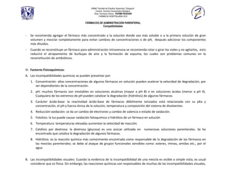 UNAM, Facultad de Estudios Superiores “Zaragoza”.
                                                  Carrera: Química Farmacéutico Biológica.
                                                 Área: Farmacia Clínica. PAPIME-PE202409
                                                      FARMACIA HOSPITALARIA 2010

                                           FÁRMACOS DE ADMINISTRACIÓN PARENTERAL
                                                       Compatibilidades


-   Se recomienda agregar el fármaco más concentrado a la solución donde sea más soluble o a la primera solución de gran
    volumen y mezclar completamente para evitar cambios de concentraciones o de pH, después adicionar los componentes
    más diluidos.
-   Cuando se reconstituye un fármaco para administración intravenosa se recomienda rotar o girar los viales y no agitarlos, esto
    reducirá el atrapamiento de burbujas de aire y la formación de espuma, los cuales son problemas comunes en la
    reconstitución de antibióticos.


III. Factores Fisicoquímicos:
A. Las incompatibilidades químicas se pueden presentar por:
    1. Concentración: altas concentraciones de algunos fármacos en solución pueden acelerar la velocidad de degradación, por
       ser dependientes de la concentración.
    2. pH: muchos fármacos son inestables en soluciones alcalinas (mayor a pH 8) o en soluciones ácidas (menor a pH 4).
       Cualquiera de los extremos de pH pueden catalizar la degradación (hidrólisis) de algunos fármacos.
    3. Carácter ácido-base: la reactividad ácido-base de fármacos débilmente ionizados está relacionada con su pKa y
       concentración, el pH y fuerza iónica de la solución, temperatura y composición del sistema de disolventes.
    4. Reducción-oxidación: se da un cambio de electrones y cambio de valencia o estado de oxidación.
    5. Fotolisis: la luz puede causar oxidación fotoquímica o hidrólisis de un fármaco en solución
    6. Temperatura: temperaturas elevadas aumentan la velocidad de reacción.
    7. Catálisis por dextrosa: la dextrosa (glucosa) es una azúcar utilizada en numerosas soluciones parenterales. Se ha
       encontrado que cataliza la degradación de algunos fármacos.
    8. Hidrólisis: es la reacción química más comúnmente encontrada como responsable de la degradación de los fármacos en
       las mezclas parenterales; se debe al ataque de grupos funcionales sensibles como: esteres, iminas, amidas etc., por el
       agua


B. Las incompatibilidades visuales: Cuando la evidencia de la incompatibilidad de una mezcla es visible a simple vista, es usual
   considerar que es física. Sin embargo, las reacciones químicas son responsables de muchas de las incompatibilidades visuales,
 