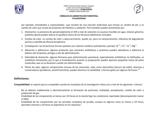UNAM, Facultad de Estudios Superiores “Zaragoza”.
                                                      Carrera: Química Farmacéutico Biológica.
                                                     Área: Farmacia Clínica. PAPIME-PE202409
                                                          FARMACIA HOSPITALARIA 2010

                                               FÁRMACOS DE ADMINISTRACIÓN PARENTERAL
                                                           Compatibilidades


       por ejemplo: precipitados o coprecipitados que resultan de una reacción ácido-base que incluye un cambio de pH, y un
       cambio de color que resulta de productos de hidrólisis u oxidación. Pero también pueden presentarse por:
       1. Disolventes: la presencia de aproximadamente el 10% o más de solventes no acuosos miscibles en agua (etanol, glicerina,
          polietilen glicol) pueden alterar el equilibrio iónico de los fármacos débilmente ionizados.
       2. Cambio de color: un cambio de color u obscurecimiento puede ser, pero no necesariamente, indicativo de degradación
          química o pérdida de eficacia terapéutica.
       3. Complejación: las tetraciclinas forman quelatos con cationes metálicos polivalentes, ejemplo: Al +++, Ca++, Fe++, Mg++.
       4. Adsorción y adherencia: algunos productos que contienen antibióticos o proteínas pueden adsorberse o adherirse al
          plástico del recipiente, jeringas y sets de administración.
       5. Velocidad de disolución: algunos fármacos para administración parenteral, especialmente antibióticos no liofilizados, se
          solubilizan lentamente, por lo que al humedecerlos durante su preparación pueden aparecer pequeñas masas de polvo
          traslucidas, que no se disuelven cuando son administradas.
       6. Efecto de sales: algunos componentes inocuos de las soluciones, tales como electrolitos (cloruro de sodio), dextrosa y
          conservadores (parabenos, alcohol bencílico), pueden disminuir la solubilidad o formar geles con algunos fármacos.2,3


Definiciones:

Compatibilidad: se reporta que es compatible cuando los resultados de la investigación indica uno o más de los siguientes criterios:

   -   No se detecto visiblemente o electrónicamente la formación de partículas, turbiedad, precipitación, cambio de color o
       producción de gas.
   -   Estabilidad de los componentes al menos por 24 horas en la mezcla bajo las condiciones reportadas (descomposición menor
       al 10%).
   -   Estabilidad de los componentes por los periodos completos de prueba, aunque en algunos casos es menor a 24 horas,
       (periodos menores a 24 horas se especifican en los reportes).1
 