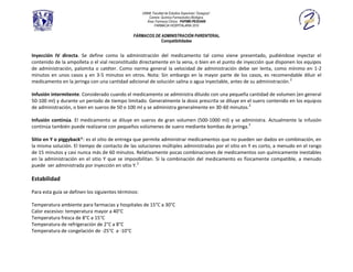 UNAM, Facultad de Estudios Superiores “Zaragoza”.
                                                        Carrera: Química Farmacéutico Biológica.
                                                       Área: Farmacia Clínica. PAPIME-PE202409
                                                            FARMACIA HOSPITALARIA 2010

                                               FÁRMACOS DE ADMINISTRACIÓN PARENTERAL
                                                           Compatibilidades


Inyección IV directa. Se define como la administración del medicamento tal como viene presentado, pudiéndose inyectar el
contenido de la ampolleta o el vial reconstituido directamente en la vena, o bien en el punto de inyección que disponen los equipos
de administración, palomita o catéter. Como norma general la velocidad de administración debe ser lenta, como mínimo en 1-2
minutos en unos casos y en 3-5 minutos en otros. Nota: Sin embargo en la mayor parte de los casos, es recomendable diluir el
medicamento en la jeringa con una cantidad adicional de solución salina o agua inyectable, antes de su administración. 2

Infusión intermitente. Considerado cuando el medicamento se administra diluido con una pequeña cantidad de volumen (en general
50-100 ml) y durante un periodo de tiempo limitado. Generalmente la dosis prescrita se diluye en el suero contenido en los equipos
de administración, o bien en sueros de 50 o 100 ml y se administra generalmente en 30-60 minutos.2

Infusión continúa. El medicamento se diluye en sueros de gran volumen (500-1000 ml) y se administra. Actualmente la infusión
continúa también puede realizarse con pequeños volúmenes de suero mediante bombas de jeringa.2

Sitio en Y o piggyback®: es el sitio de entrega que permite administrar medicamentos que no pueden ser dados en combinación, en
la misma solución. El tiempo de contacto de las soluciones múltiples administradas por el sitio en Y es corto, a menudo en el rango
de 15 minutos y casi nunca más de 60 minutos. Relativamente pocas combinaciones de medicamentos son químicamente inestables
en la administración en el sitio Y que se imposibilitan. Si la combinación del medicamento es físicamente compatible, a menudo
puede ser administrada por inyección en sitio Y.2

Estabilidad

Para esta guía se definen los siguientes términos:

Temperatura ambiente para farmacias y hospitales de 15°C a 30°C
Calor excesivo: temperatura mayor a 40°C
Temperatura fresca de 8°C a 15°C
Temperatura de refrigeración de 2°C a 8°C
Temperatura de congelación de -25°C a -10°C
 
