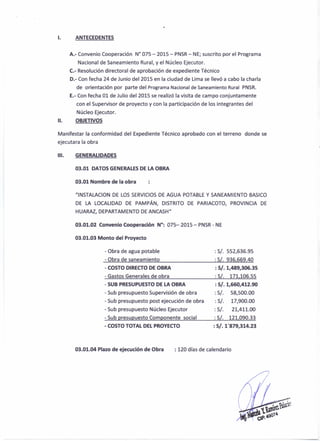 l. ANTECEDENTES
A.- Convenio Cooperación W 075 - 2015 - PNSR- NE; suscrito por el Programa
Nacional de Saneamiento Rural, y el Núcleo Ejecutor.
C.- Resolución directoral de aprobación de expediente Técnico
0.- Con fecha 24 de Junio del 2015 en la ciudad de Lima se llevó a cabo la charla
de orientación por parte del Programa Nacional de Saneamiento Rural PNSR.
E.- Con fecha 01 de Julio del 2015 se realizó la visita de campo conjuntamente
con el Supervisor de proyecto y con la participación de los integrantes del
Núcleo Ejecutor.
11. OBJETIVOS
Manifestar la conformidad del Expediente Técnico aprobado con el terreno donde se
ejecutara la obra
11I. GENERALIDADES
03.01 DATOS GENERALES DE LA OBRA
03.01 Nombre de la obra
tllNSTALACION DE LOS SERVICIOS DE AGUA POTABLE Y SANEAMIENTO BASICO
DE LA LOCALIDAD DE PAMPÁN, DISTRITO DE PARIACOTO, PROVINCIA DE
HUARAZ, DEPARTAMENTO DE ANCASHtI
03.01.02 Convenio Cooperación N°: 075- 2015 - PNSR - NE
03.01.03 Monto del Proyecto
- Obra de agua potable
- Obra de saneamiento
:SI. 552,636.95
:SI. 936,669.40
- COSTO DIRECTO DE OBRA
- Gastos Generales de obra
:SI. 1,489,306.35
: S/, 171,106.55
- SUB PRESUPUESTO DE LA OBRA
- Sub presupuesto Supervisión de obra
- Sub presupuesto post ejecución de obra
- Sub presupuesto Núcleo Ejecutor
- Sub presupuesto Componente social
:SI. 1,660,412.90
:S/, 58,500.00
:SI. 17,900.00
: 5/. 21,411.00
: S/. 121,090.33
- COSTO TOTAL DEL PROYECTO :SI. 1'879,314.23
03.01.04 Plazo de ejecución de Obra : 120 días de calendario
 