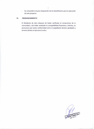Se comprobó la buena disposición de los beneficiarios para la ejecución
de este proyecto.
VI. PRONUNCIAMIENTO
El Residente de obra después de haber verificado el compromiso de la
comunidad, y de haber analizado la compatibilidad financiera y técnica, se
pronuncia que existe conformidad entre el expediente técnico aprobado y
terreno donde se ejecutara la obra.
 