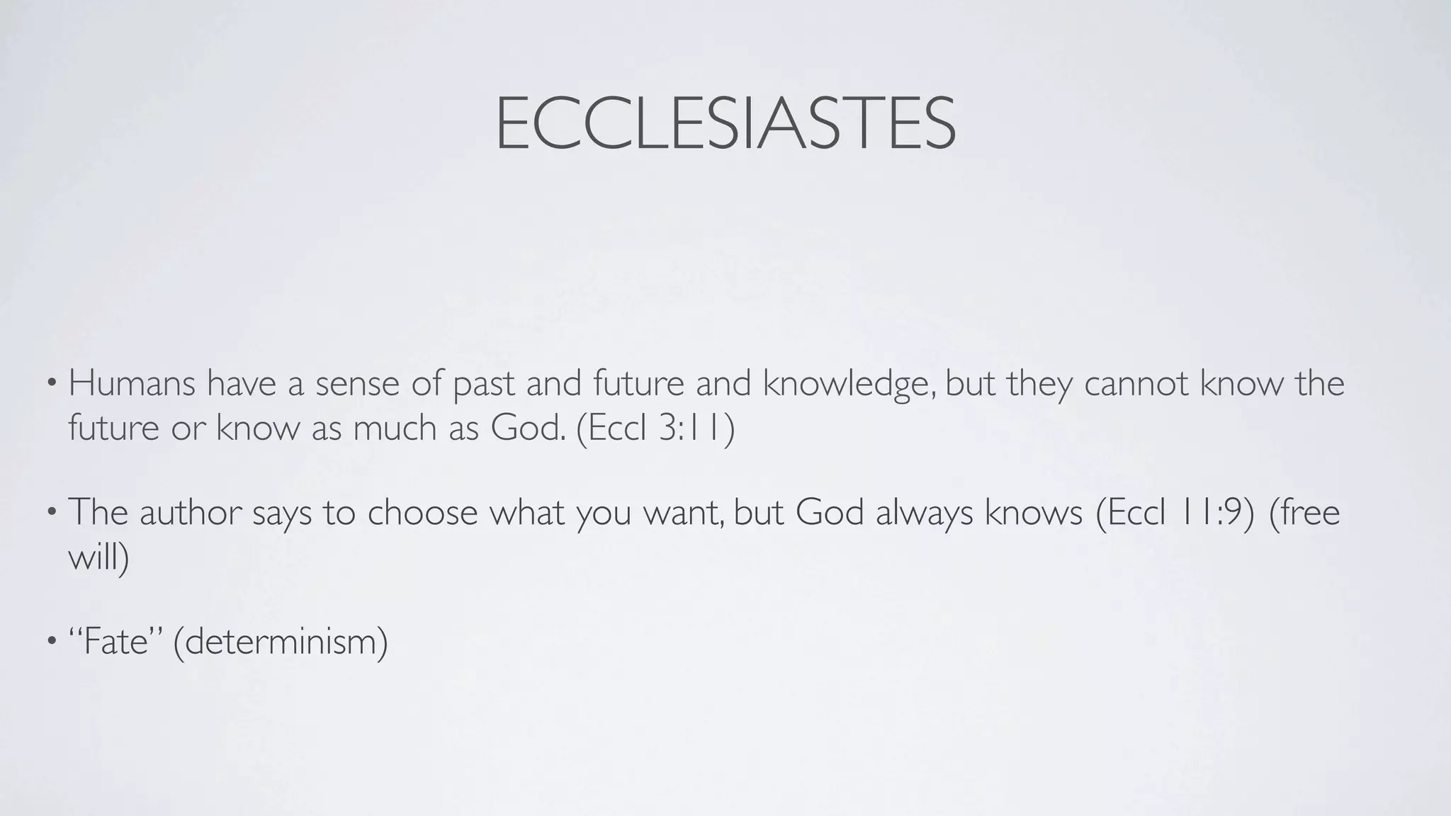 ECCLESIASTES


• Humans  have a sense of past and future and knowledge, but they cannot know the
 future or know as much as God. (Eccl 3:11)

• The    author says to choose what you want, but God always knows (Eccl 11:9) (free
 will)

• “Fate” (determinism)
 