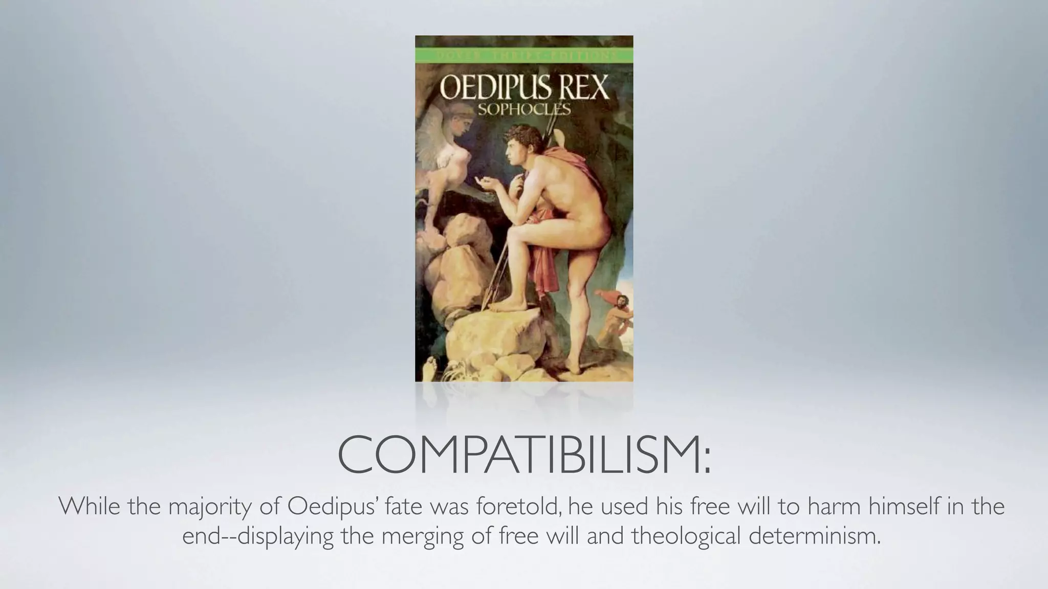 COMPATIBILISM:
While the majority of Oedipus’ fate was foretold, he used his free will to harm himself in the
           end--displaying the merging of free will and theological determinism.
 