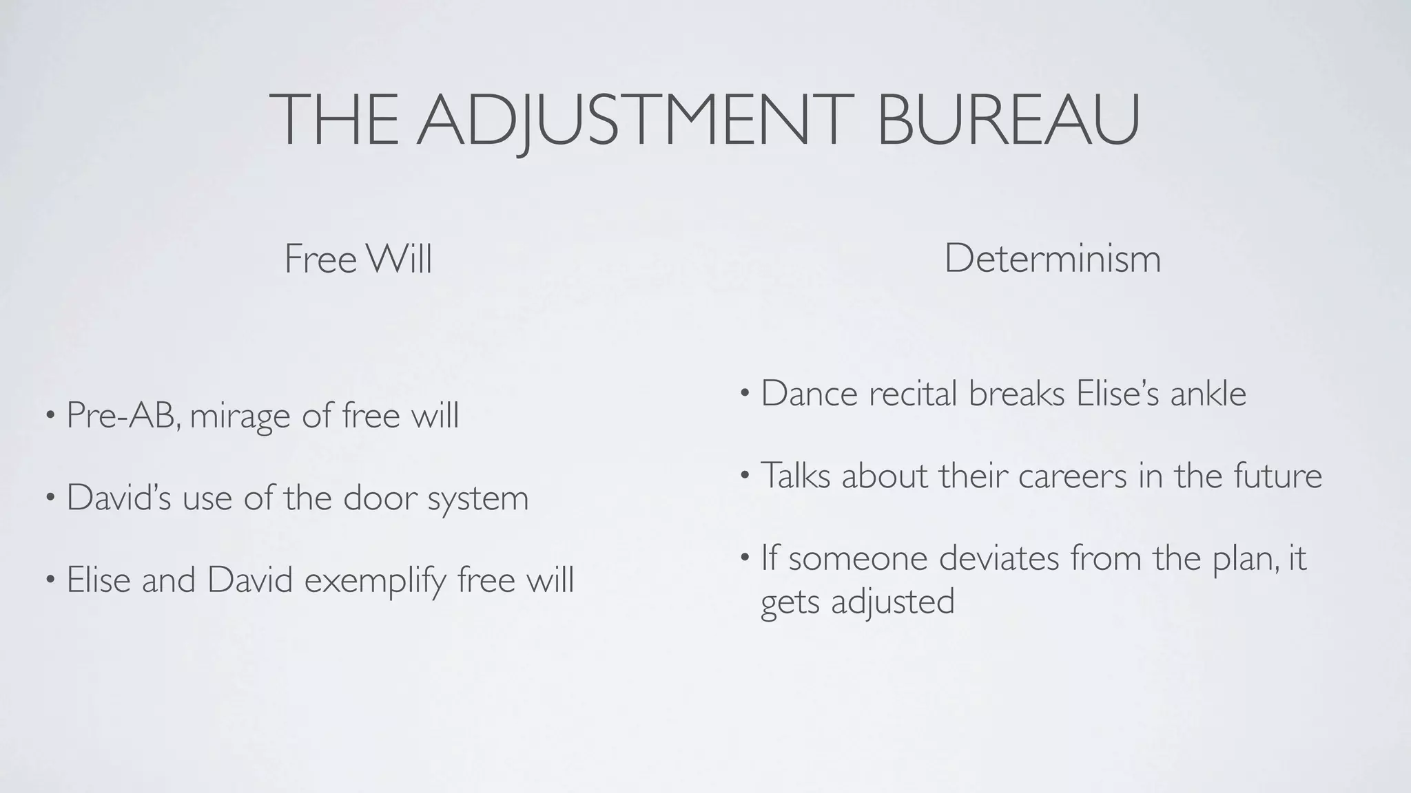 THE ADJUSTMENT BUREAU
                   Free Will                               Determinism


                                          • Dance    recital breaks Elise’s ankle
• Pre-AB, mirage    of free will
                                          • Talks   about their careers in the future
• David’s   use of the door system
                                          • Ifsomeone deviates from the plan, it
• Elise   and David exemplify free will
                                            gets adjusted
 