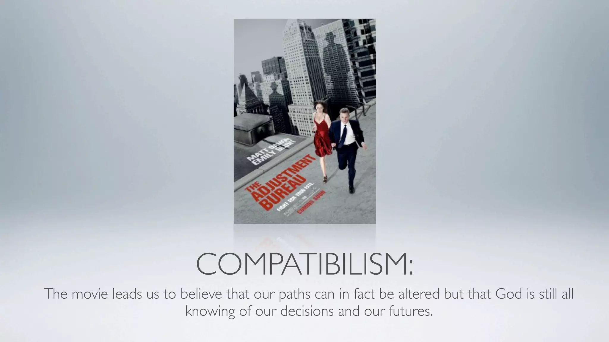 COMPATIBILISM:
The movie leads us to believe that our paths can in fact be altered but that God is still all
                       knowing of our decisions and our futures.
 