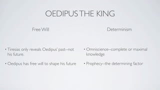 OEDIPUS THE KING
                  Free Will                                   Determinism



• Tiresiasonly reveals Oedipus’ past--not        • Omniscience--complete    or maximal
 his future.                                      knowledge

• Oedipus    has free will to shape his future   • Prophecy--the   determining factor
 