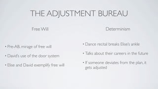 THE ADJUSTMENT BUREAU
                   Free Will                               Determinism


                                          • Dance    recital breaks Elise’s ankle
• Pre-AB, mirage    of free will
                                          • Talks   about their careers in the future
• David’s   use of the door system
                                          • Ifsomeone deviates from the plan, it
• Elise   and David exemplify free will
                                            gets adjusted
 