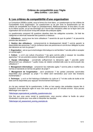 Critères de compatibilité avec l'Agile
(Mike Griffiths – Juin 2007)
6. Les critères de compatibilité d'une organisation
Le Consortium DSDM a publié, sous la forme d'un livre blanc, un questionnaire sur les critères de
Compatibilité d'une Organisation. Ce questionnaire va de pair avec le Questionnaire sur les
critères de compatibilité d'un Projet (vu précédemment). Malheureusement, le livre blanc n'a pas
eu le même succès, ce qui est dommage car il fournit des indications utiles sur la façon dont une
organisation doit se structurer lorsqu'elle adopte des pratiques agiles.
Le questionnaire comprend 46 questions réparties dans les catégories suivantes. J'ai listé les
catégories et reformulé l'essentiel des questions ci-dessous :
1. Utilisateurs : avons-nous les bons utilisateurs ? savent-ils de quoi ils parlent ? et peuvent-ils
prendre des décisions ?
2. Gestion des utilisateurs : comprennent-ils le développement itératif ? vont-ils garantir la
disponibilité des personnes ? ont-ils confiance dans ces personnes et vont-ils leur déléguer la prise
des décisions au nom du groupe ?
3. Organisation : est-ce que la technologie informatique lui est familière ? est-elle prête à accepter
un contrat agile ?
4. Culture : y a-t-il une culture d'ouverture ? les gens sont-ils prêts à essayer de nouvelles
approches ? et une première solution réalisée à 80% est-elle acceptable ?
5. Equipe informatique : connaît-elle suffisamment la démarche agile ? peut-elle parler
efficacement aux utilisateurs ? quelle niveau de relation entretient-elle avec la communauté des
utilisateurs ?
6. Management informatique : comprend-il les méthodes agiles ? sont-ils prêts à modifier leurs
normes et standards en termes de gestion de projet ?
7. Management de l'organisation : est-il procédurier ? les parties prenantes seront-elles
disponibles pour participer au projet ? le métier est-il demandeur pour avoir des livraisons
incrémentales ?
8. Technique : y a-t-il un fort historique d'utilisation du cycle en V ? et des outils de builds et de
tests sont-ils disponibles pour appuyer l'environnement technique ?
Je n'ai pas vraiment fait le questionnaire; il offre un bon aperçu des probables risques liés à
l'adoption d'une démarche agile et vous n'en aurez que pour 45 minutes environ. Vous pouvez
télécharger une copie ici :
Télécharger organizational_suitability_questionnaire.doc
Une fois que vous aurez rempli le questionnaire, vous pourrez utiliser la feuille de calcul
d'évaluation ci-jointe pour vous aider à interpréter les résultats.
Télécharger osf_assessment_scoring_example.xls
Traduction de Fabrice Aimetti, le 05/01/2011 10/14
 