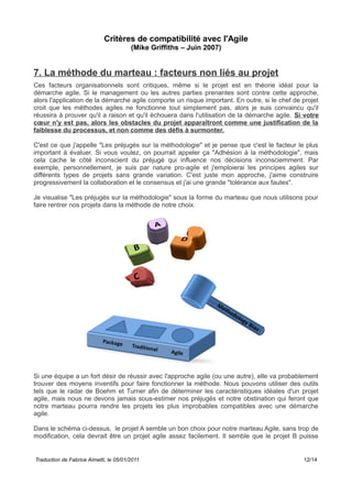 Critères de compatibilité avec l'Agile
(Mike Griffiths – Juin 2007)
7. La méthode du marteau : facteurs non liés au projet
Ces facteurs organisationnels sont critiques, même si le projet est en théorie idéal pour la
démarche agile. Si le management ou les autres parties prenantes sont contre cette approche,
alors l'application de la démarche agile comporte un risque important. En outre, si le chef de projet
croit que les méthodes agiles ne fonctionne tout simplement pas, alors je suis convaincu qu'il
réussira à prouver qu'il a raison et qu'il échouera dans l'utilisation de la démarche agile. Si votre
cœur n'y est pas, alors les obstacles du projet apparaîtront comme une justification de la
faiblesse du processus, et non comme des défis à surmonter.
C'est ce que j'appelle "Les préjugés sur la méthodologie" et je pense que c'est le facteur le plus
important à évaluer. Si vous voulez, on pourrait appeler ça "Adhésion à la méthodologie", mais
cela cache le côté inconscient du préjugé qui influence nos décisions inconsciemment. Par
exemple, personnellement, je suis par nature pro-agile et j'emploierai les principes agiles sur
différents types de projets sans grande variation. C'est juste mon approche, j'aime construire
progressivement la collaboration et le consensus et j'ai une grande "tolérance aux fautes".
Je visualise "Les préjugés sur la méthodologie" sous la forme du marteau que nous utilisons pour
faire rentrer nos projets dans la méthode de notre choix.
Si une équipe a un fort désir de réussir avec l'approche agile (ou une autre), elle va probablement
trouver des moyens inventifs pour faire fonctionner la méthode. Nous pouvons utiliser des outils
tels que le radar de Boehm et Turner afin de déterminer les caractéristiques idéales d'un projet
agile, mais nous ne devons jamais sous-estimer nos préjugés et notre obstination qui feront que
notre marteau pourra rendre les projets les plus improbables compatibles avec une démarche
agile.
Dans le schéma ci-dessus, le projet A semble un bon choix pour notre marteau Agile, sans trop de
modification, cela devrait être un projet agile assez facilement. Il semble que le projet B puisse
Traduction de Fabrice Aimetti, le 05/01/2011 12/14
 