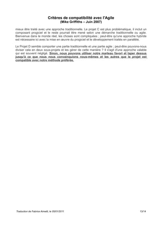 Critères de compatibilité avec l'Agile
(Mike Griffiths – Juin 2007)
mieux être traité avec une approche traditionnelle. Le projet C est plus problématique, il inclut un
composant progiciel et le reste pourrait être mené selon une démarche traditionnelle ou agile.
Bienvenue dans le monde réel, les choses sont compliquées ; peut-être qu'une approche hybride
est nécessaire ici avec la mise en œuvre du progiciel et le développement traités en parallèle.
Le Projet D semble comporter une partie traditionnelle et une partie agile ; peut-être pouvons-nous
diviser cela en deux sous-projets et les gérer de cette manière ? Il s'agit d'une approche valable
qui est souvent négligé. Sinon, nous pouvons utiliser notre marteau favori et taper dessus
jusqu'à ce que nous nous convainquions nous-mêmes et les autres que le projet est
compatible avec notre méthode préférée.
Traduction de Fabrice Aimetti, le 05/01/2011 13/14
 