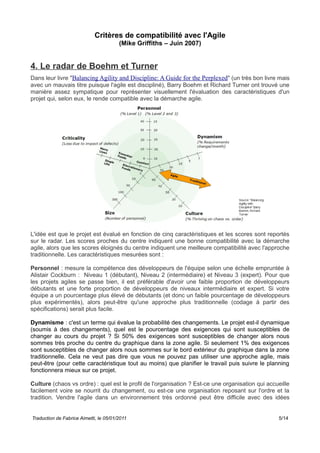Critères de compatibilité avec l'Agile
(Mike Griffiths – Juin 2007)
4. Le radar de Boehm et Turner
Dans leur livre "Balancing Agility and Discipline: A Guide for the Perplexed" (un très bon livre mais
avec un mauvais titre puisque l'agile est discipliné), Barry Boehm et Richard Turner ont trouvé une
manière assez sympatique pour représenter visuellement l'évaluation des caractéristiques d'un
projet qui, selon eux, le rende compatible avec la démarche agile.
L'idée est que le projet est évalué en fonction de cinq caractéristiques et les scores sont reportés
sur le radar. Les scores proches du centre indiquent une bonne compatibilité avec la démarche
agile, alors que les scores éloignés du centre indiquent une meilleure compatibilité avec l'approche
traditionnelle. Les caractéristiques mesurées sont :
Personnel : mesure la compétence des développeurs de l'équipe selon une échelle empruntée à
Alistair Cockburn : Niveau 1 (débutant), Niveau 2 (intermédiaire) et Niveau 3 (expert). Pour que
les projets agiles se passe bien, il est préférable d'avoir une faible proportion de développeurs
débutants et une forte proportion de développeurs de niveaux intermédiaire et expert. Si votre
équipe a un pourcentage plus élevé de débutants (et donc un faible pourcentage de développeurs
plus expérimentés), alors peut-être qu'une approche plus traditionnelle (codage à partir des
spécifications) serait plus facile.
Dynamisme : c'est un terme qui évalue la probabilité des changements. Le projet est-il dynamique
(soumis à des changements), quel est le pourcentage des exigences qui sont susceptibles de
changer au cours du projet ? Si 50% des exigences sont susceptibles de changer alors nous
sommes très proche du centre du graphique dans la zone agile. Si seulement 1% des exigences
sont susceptibles de changer alors nous sommes sur le bord extérieur du graphique dans la zone
traditionnelle. Cela ne veut pas dire que vous ne pouvez pas utiliser une approche agile, mais
peut-être (pour cette caractéristique tout au moins) que planifier le travail puis suivre le planning
fonctionnera mieux sur ce projet.
Culture (chaos vs ordre) : quel est le profil de l'organisation ? Est-ce une organisation qui accueille
facilement voire se nourrit du changement, ou est-ce une organisation reposant sur l'ordre et la
tradition. Vendre l'agile dans un environnement très ordonné peut être difficile avec des idées
Traduction de Fabrice Aimetti, le 05/01/2011 5/14
 