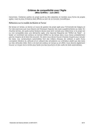 Critères de compatibilité avec l'Agile
(Mike Griffiths – Juin 2007)
transmises. Certaines parties du projet aurait pu être séparées et menées sous forme de projets
agiles, mais la prise d'initiative était difficile au sein de ce monstre monolithique.
Réflexions sur le modèle de Boehm et Turner
De temps en temps, je donne un cours de gestion de projet agile pour l'Université de Calgary et
l'un des exercices que nous faisons est d'essayer d'ajouter des axes supplémentaires au radar. En
d'autres termes, de quels autres facteurs devez-vous tenir compte pour déterminer si le projet est
ou non compatible avec une démarche agile. Une réponse fréquente est "l'Effort de Tests" : si
tester un incrément est coûteux en termes d'effort ou de temps alors vous n'avez probablement
pas les moyens de le faire très souvent. Ou alors vous devez trouver d'autres moyens pour simuler
les tests. Les constructeurs automobiles font des milliers d'essais de collision à partir d'une
conception itérative du véhicule et en utilisant des simulations sur ordinateur plutôt que des tests
sur des véhicules réels. Donc si le test est coûteux en temps ou en effort, nous devons également
trouver un moyen de le rendre plus facile (via des bouchons et des outils de tests automatisés).
Traduction de Fabrice Aimetti, le 05/01/2011 8/14
 