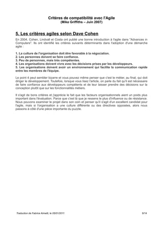 Critères de compatibilité avec l'Agile
(Mike Griffiths – Juin 2007)
5. Les critères agiles selon Dave Cohen
En 2004, Cohen, Lindvall et Costa ont publié une bonne introduction à l'agile dans "Advances in
Computers". Ils ont identifié les critères suivants déterminants dans l'adoption d'une démarche
agile :
1. La culture de l'organisation doit être favorable à la négociation.
2. Les personnes doivent se faire confiance.
3. Peu de personnes, mais très compétentes.
4. Les organisations doivent vivre avec les décisions prises par les développeurs.
5. Les organisations doivent avoir un environnement qui facilite la communication rapide
entre les membres de l'équipe.
Le point 4 peut sembler bizarre et vous pouvez même penser que c'est le métier, au final, qui doit
diriger le développement. Toutefois, lorsque vous lisez l'article, on parle du fait qu'il est nécessaire
de faire confiance aux développeurs compétents et de leur laisser prendre des décisions sur la
conception plutôt que sur les fonctionnalités métiers.
Il s'agit de bons critères et j'apprécie le fait que les facteurs organisationnels aient un poids plus
important dans l'évaluation. Parce que c'est là que je ressens le plus d'influence ou de résistance.
Nous pouvons examiner le projet dans son coin et penser qu'il s'agit d'un excellent candidat pour
l'agile, mais si l'organisation a une culture différente ou des directives opposées, alors nous
passons à côté d'une pièce importante du puzzle.
Traduction de Fabrice Aimetti, le 05/01/2011 9/14
 