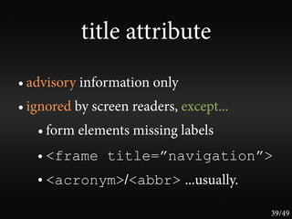 title attribute
• advisory information only
• ignored by screen readers, except...
   • form elements missing labels
   • <frame title=”navigation”>
   • <acronym>/<abbr> ...usually.

                                         39/49
 