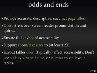 odds and ends
• Provide accurate, descriptive, succinct page titles.
• Don’t stress over screen reader pronunciation and
  quirks.
• Ensure full keyboard accessibility.
• Support zoom/text sizes to (at least) 2X.
• Layout tables don’t (typically) aﬀect accessibility. Don’t
  use <th>, <caption>, or summary on layout
  tables.
                                                         47/49
 