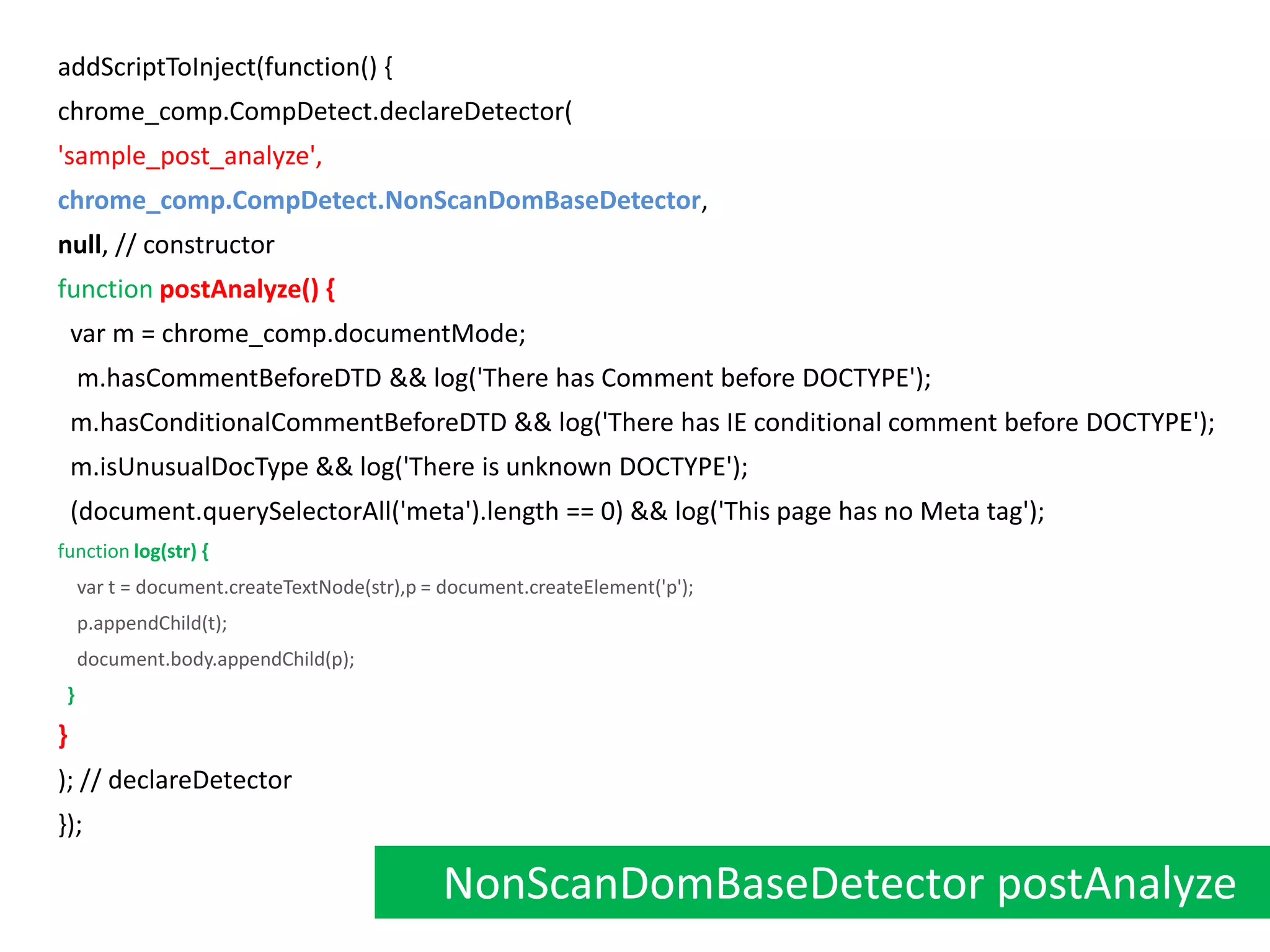 addScriptToInject(function() {chrome_comp.CompDetect.declareDetector('sample_post_analyze',chrome_comp.CompDetect.NonScanDomBaseDetector,null, // constructorfunctionpostAnalyze() {  var m = chrome_comp.documentMode;   m.hasCommentBeforeDTD && log('There has Comment before DOCTYPE');  m.hasConditionalCommentBeforeDTD && log('There has IE conditional comment before DOCTYPE');  m.isUnusualDocType && log('There is unknown DOCTYPE');  (document.querySelectorAll('meta').length == 0) && log('This page has no Meta tag');  functionlog(str) {    var t = document.createTextNode(str),p = document.createElement('p');    p.appendChild(t);    document.body.appendChild(p); }}); // declareDetector});NonScanDomBaseDetector postAnalyze