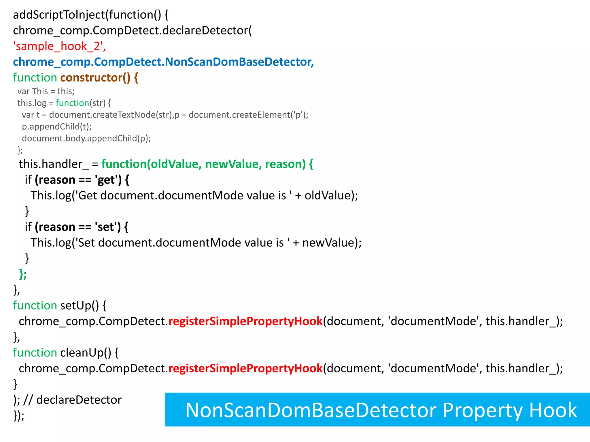 addScriptToInject(function() {chrome_comp.CompDetect.declareDetector('sample_hook_2',chrome_comp.CompDetect.NonScanDomBaseDetector,functionconstructor() {  var This = this;  this.log = function(str) {    var t = document.createTextNode(str),p = document.createElement('p');    p.appendChild(t);    document.body.appendChild(p);  };  this.handler_ =function(oldValue, newValue, reason) {    if (reason == 'get') {      This.log('Get document.documentMode value is ' + oldValue);    }    if (reason == 'set') {      This.log('Set document.documentMode value is ' + newValue);    } };},function setUp() {  chrome_comp.CompDetect.registerSimplePropertyHook(document, 'documentMode', this.handler_);},function cleanUp() {  chrome_comp.CompDetect.registerSimplePropertyHook(document, 'documentMode', this.handler_);}); // declareDetector});NonScanDomBaseDetector Property Hook