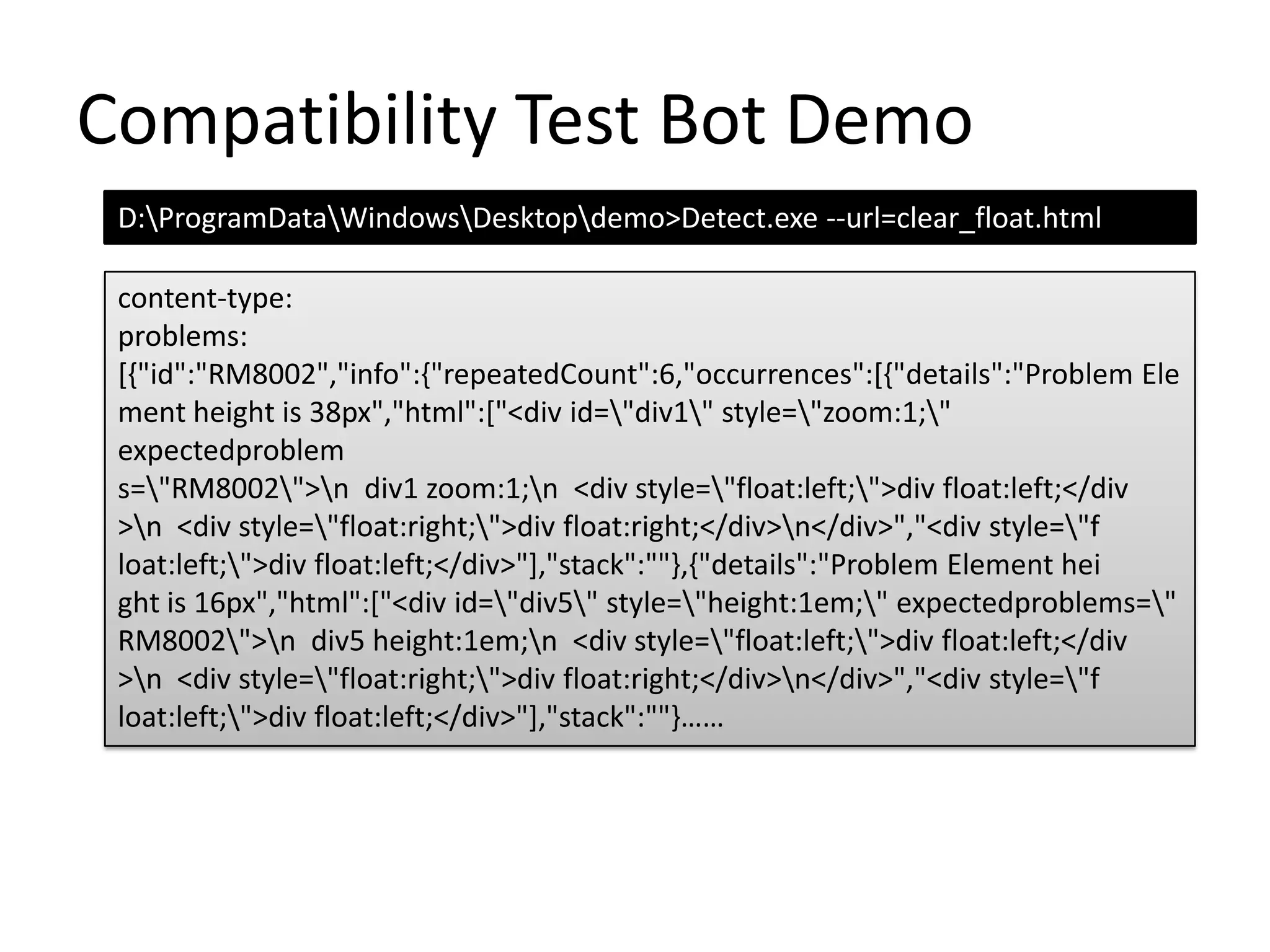 Compatibility Test Bot DemoD:\ProgramData\Windows\Desktop\demo>Detect.exe --url=clear_float.htmlcontent-type:problems:[{"id":"RM8002","info":{"repeatedCount":6,"occurrences":[{"details":"Problem Element height is 38px","html":["<div id=\"div1\" style=\"zoom:1;\" expectedproblems=\"RM8002\">\n  div1 zoom:1;\n  <div style=\"float:left;\">div float:left;</div>\n  <div style=\"float:right;\">div float:right;</div>\n</div>","<div style=\"float:left;\">div float:left;</div>"],"stack":""},{"details":"Problem Element height is 16px","html":["<div id=\"div5\" style=\"height:1em;\" expectedproblems=\"RM8002\">\n  div5 height:1em;\n  <div style=\"float:left;\">div float:left;</div>\n  <div style=\"float:right;\">div float:right;</div>\n</div>","<div style=\"float:left;\">div float:left;</div>"],"stack":""}……