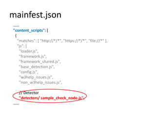 mainfest.json……"content_scripts": [  {    "matches": [ "http://*/*", "https://*/*", "file://*" ],    "js": [      "loader.js",      "framework.js",      "framework_shared.js",      "base_detection.js",      "config.js",      "w3help_issues.js",      "non_w3help_issues.js",      // Detector"detectors/sample_check_node.js",……