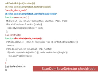 addScriptToInject(function() {chrome_comp.CompDetect.declareDetector('sample_check_node',chrome_comp.CompDetect.ScanDomBaseDetector,functionconstructor() {  this.CHECK_TAG_NAME = {SPAN: true, DIV: true, TALBE: true};  this.addProblem = function (node) {    node.style.backgroundColor = 'red';  };}, // constructorfunctioncheckNode(node, context) {  if (Node.ELEMENT_NODE != node.nodeType || context.isDisplayNone())    return;  if (node.tagName in this.CHECK_TAG_NAME) {    if (node.hasAttribute('width') || node.hasAttribute('height'))      this.addProblem(node);  }}); // declareDetector});ScanDomBaseDetector checkNode