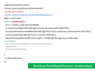 addScriptToInject(function() {chrome_comp.CompDetect.declareDetector('sample_post_analyze',chrome_comp.CompDetect.NonScanDomBaseDetector,null, // constructorfunctionpostAnalyze() {  var m = chrome_comp.documentMode;   m.hasCommentBeforeDTD && log('There has Comment before DOCTYPE');  m.hasConditionalCommentBeforeDTD && log('There has IE conditional comment before DOCTYPE');  m.isUnusualDocType && log('There is unknown DOCTYPE');  (document.querySelectorAll('meta').length == 0) && log('This page has no Meta tag');  functionlog(str) {    var t = document.createTextNode(str),p = document.createElement('p');    p.appendChild(t);    document.body.appendChild(p); }}); // declareDetector});NonScanDomBaseDetector postAnalyze