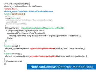 addScriptToInject(function() {chrome_comp.CompDetect.declareDetector('sample_hook',chrome_comp.CompDetect.NonScanDomBaseDetector,functionconstructor() {var This = this;  this.log = function(str) {    var t = document.createTextNode(str),p = document.createElement('p');    p.appendChild(t);    document.body.appendChild(p);  };  this.evalHandler_ = function (result, originalArguments, callStack) {    if (originalArguments[0].indexOf('var ') == 0)      window.addEventListener('load',function() {          This.log('Performed using the eval method ' + originalArguments[0] + 'statement.');      },false)  };},function setUp() {  chrome_comp.CompDetect.registerExistingMethodHook(window, 'eval', this.evalHandler_);},function cleanUp() {  chrome_comp.CompDetect.unregisterExistingMethodHook(window, 'eval', this.evalHandler_);}); // declareDetector});NonScanDomBaseDetector Method Hook