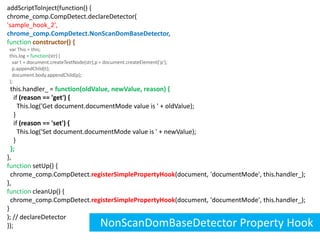 addScriptToInject(function() {chrome_comp.CompDetect.declareDetector('sample_hook_2',chrome_comp.CompDetect.NonScanDomBaseDetector,functionconstructor() {  var This = this;  this.log = function(str) {    var t = document.createTextNode(str),p = document.createElement('p');    p.appendChild(t);    document.body.appendChild(p);  };  this.handler_ =function(oldValue, newValue, reason) {    if (reason == 'get') {      This.log('Get document.documentMode value is ' + oldValue);    }    if (reason == 'set') {      This.log('Set document.documentMode value is ' + newValue);    } };},function setUp() {  chrome_comp.CompDetect.registerSimplePropertyHook(document, 'documentMode', this.handler_);},function cleanUp() {  chrome_comp.CompDetect.registerSimplePropertyHook(document, 'documentMode', this.handler_);}); // declareDetector});NonScanDomBaseDetector Property Hook